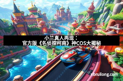 小兰真人再现:官方版《名侦探柯南》神COS大揭秘 小兰真人再现:官方版《名侦探柯南》神COS大揭秘